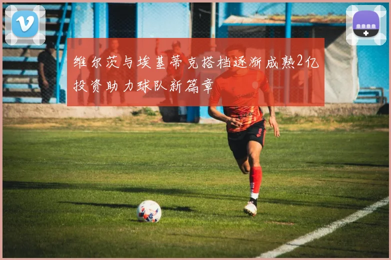 维尔茨与埃基蒂克搭档逐渐成熟2亿投资助力球队新篇章