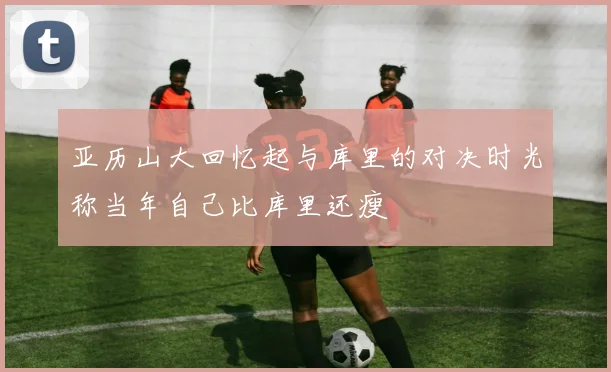 亚历山大回忆起与库里的对决时光称当年自己比库里还瘦