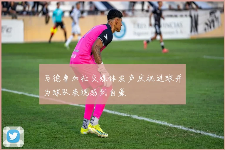 马德鲁加社交媒体发声庆祝进球并为球队表现感到自豪