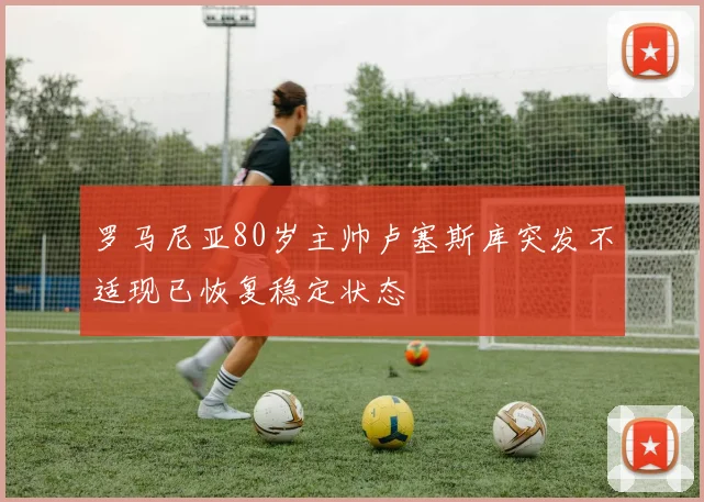 罗马尼亚80岁主帅卢塞斯库突发不适现已恢复稳定状态