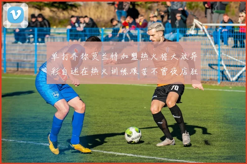 单打乔称莫兰特加盟热火将大放异彩自述在热火训练艰苦不曾夜店狂欢