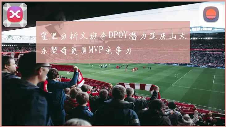 霍里分析文班夺DPOY潜力亚历山大东契奇更具MVP竞争力