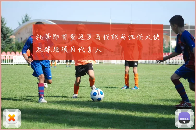 托蒂即将重返罗马任职或担任大使及球场项目代言人