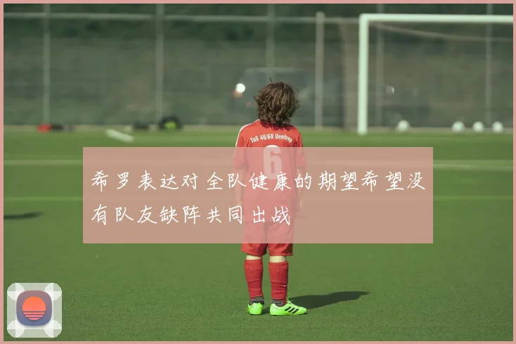 希罗表达对全队健康的期望希望没有队友缺阵共同出战