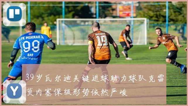 39岁瓦尔迪关键进球助力球队克雷莫内塞保级形势依然严峻