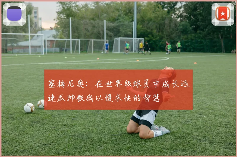 塞梅尼奥：在世界级球员中成长迅速瓜帅教我以慢求快的智慧