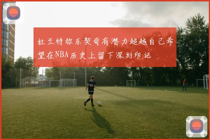 杜兰特称东契奇有潜力超越自己希望在NBA历史上留下深刻印记