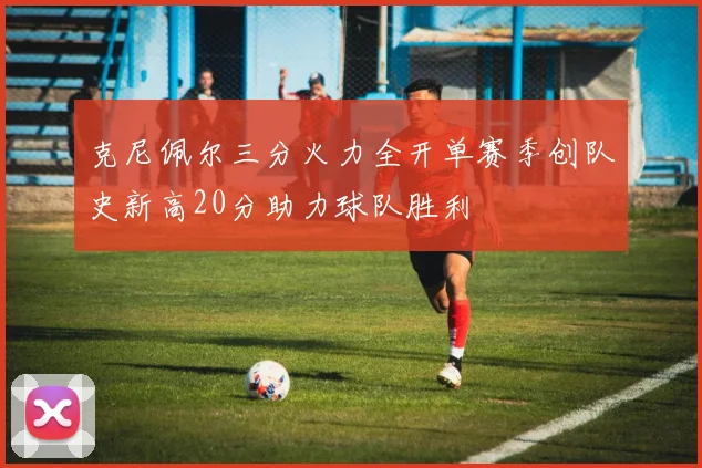 克尼佩尔三分火力全开单赛季创队史新高20分助力球队胜利