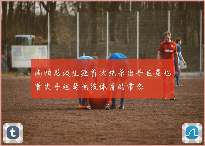 尚帕尼谈生涯首次绝杀出手巨星也曾失手这是竞技体育的常态