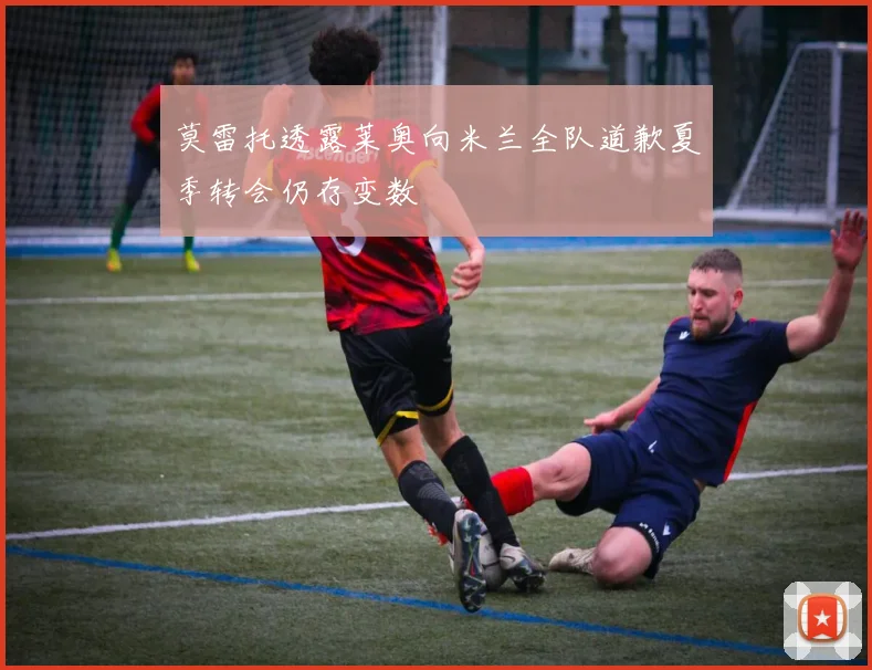 莫雷托透露莱奥向米兰全队道歉夏季转会仍存变数