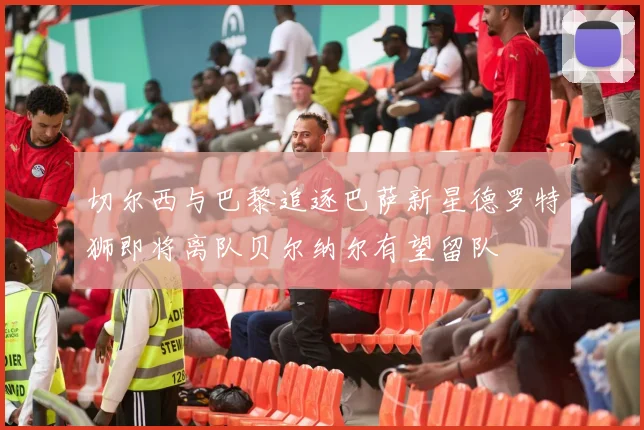 切尔西与巴黎追逐巴萨新星德罗特狮即将离队贝尔纳尔有望留队