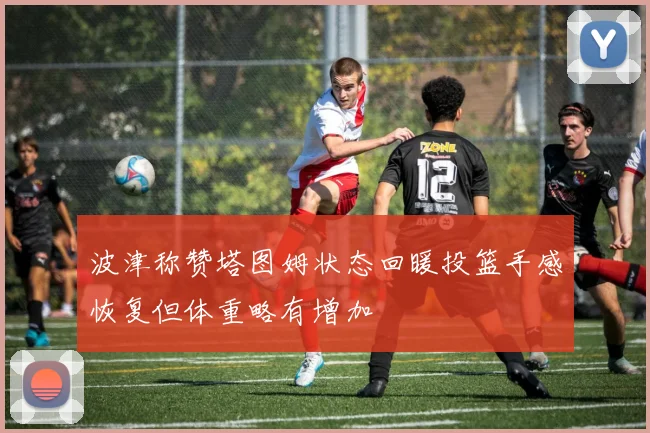波津称赞塔图姆状态回暖投篮手感恢复但体重略有增加