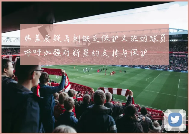 弗莱质疑马刺缺乏保护文班的球员呼吁加强对新星的支持与保护