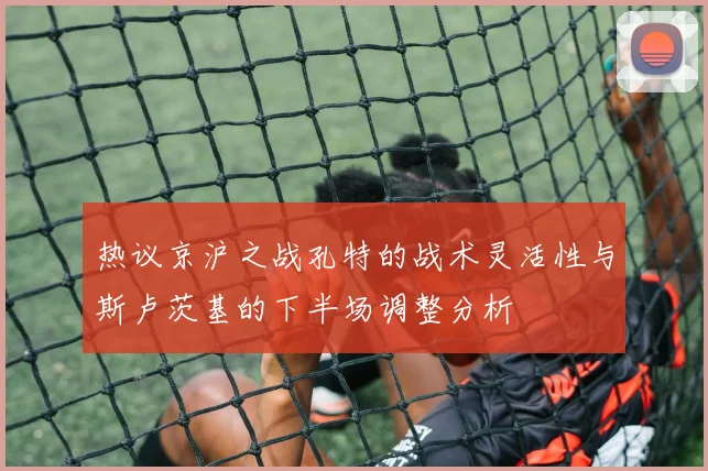热议京沪之战孔特的战术灵活性与斯卢茨基的下半场调整分析