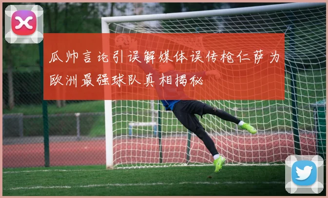 瓜帅言论引误解媒体误传枪仁萨为欧洲最强球队真相揭秘