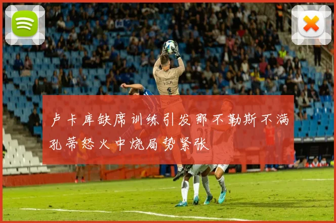 卢卡库缺席训练引发那不勒斯不满孔蒂怒火中烧局势紧张
