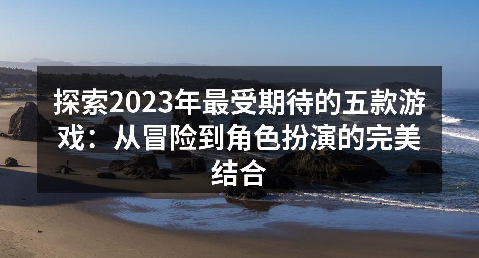 探索2023年最受期待的五款游戏：从冒险到角色扮演的完美结合